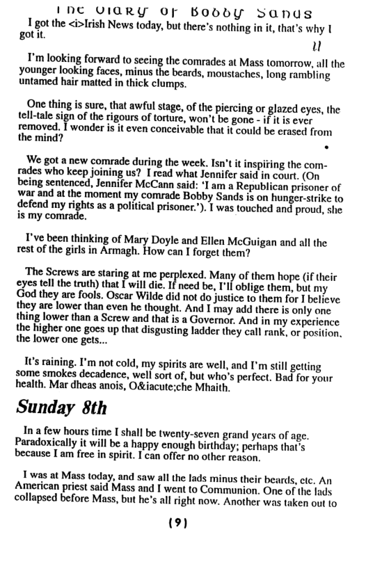 I NC VIARY OF BOobbY Sanus 1 got the <i>Irish News today, but there’s nothing in it, that’s why [ gotit. ) I’m looking forward to secing the comrades at Mass tomorrow, all the younger looking faces, minus the beards, moustaches, long rambling untamed hair matted in thick clumps. One thing is sure, that awful stage, of the piercing or glazed eyes, the tell-tale sign of the rigours of torture, won’t be gone - f it is ever removed. T wonder is it even conceivable that it could be erased from the mind? . We got a new comrade during the week. Isn’t it inspifing the com- rades who keep joining us? I read what Jennifer said in court. (On being sentenced, Jennifer McCann said: ‘I am a Republican prisoner of war and at the moment my comrade Bobby Sands is on hunger-strike o defend my rights as a political prisoner.’). | was touched and proud, she. is my comrade. I’ve been thinking of Mary Doyle and Ellen McGuigan and all the rest of the girls in Armagh. How can I forget them? The Screws are staring at me perplexed. Many of them hope (if their eyes tell the truth) that [ will die. If need be, I’ll oblige them, but my God they are fools. Oscar Wilde did not do justice to them for I believe they are lower than even he thought. And I may add there is only one thing lower than a Screw and tha is a Governor. And in my experience the higher one goes up that disgusting ladder they call rank, or position. the lower one gets... Its raining. I’m not cold, my spirits are well, and I’m still getting some smokes decadence, well sort of, but who’s perfect. Bad for your health. Mar dheas anois, Oíche Mhaith. Sunday 8th In a few hours time I shall be twenty-seven grand years of age. Paradoxically it will be a happy enough birthday; perhaps that’s because I am free in spirit. I can offer no other reason. 1 was at Mass today, and saw all the lads minus their beards, cic. An American priest said Mass and I went to Communion. One of the lads. collapsed before Mass, but he’s all right now. Another was taken out to (2)